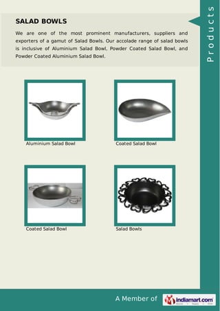 A Member of
SALAD BOWLS
We are one of the most prominent manufacturers, suppliers and
exporters of a gamut of Salad Bowls. Our accolade range of salad bowls
is inclusive of Aluminium Salad Bowl, Powder Coated Salad Bowl, and
Powder Coated Aluminium Salad Bowl.
Aluminium Salad Bowl Coated Salad Bowl
Coated Salad Bowl Salad Bowls
Products
 