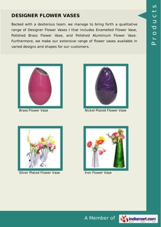 A Member of
DESIGNER FLOWER VASES
Backed with a dexterous team, we manage to bring forth a qualitative
range of Designer Flower Vases I that includes Enamelled Flower Vase,
Polished Brass Flower Vase, and Polished Aluminium Flower Vase.
Furthermore, we make our extensive range of ﬂower vases available in
varied designs and shapes for our customers.
Brass Flower Vase Nickel Plated Flower Vase
Silver Plated Flower Vase Iron Flower Vase
Products
 