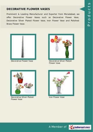A Member of
DECORATIVE FLOWER VASES
Prominent & Leading Manufacturer and Exporter from Moradabad, we
oﬀer Decorative Flower Vases such as Decorative Flower Vase,
Decorative Silver Plated Flower Vase, Iron Flower Vase and Polished
Brass Flower Vase.
Decorative Flower Vase Decorative Silver Plated
Flower Vase
Decorative Silver Plated
Flower Vase
Iron Flower Vase
Products
 