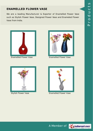 A Member of
ENAMELLED FLOWER VASE
We are a leading Manufacturer & Exporter of Enamelled Flower Vase
such as Stylish Flower Vase, Designed Flower Vase and Enameled Flower
Vase from India.
Enamelled Flower Vase Enamelled Flower Vase
Stylish Flower Vase Enamelled Flower Vase
Products
 