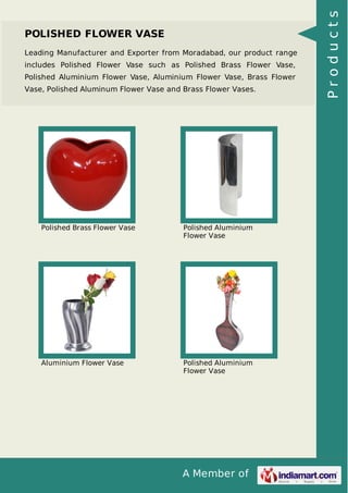 A Member of
POLISHED FLOWER VASE
Leading Manufacturer and Exporter from Moradabad, our product range
includes Polished Flower Vase such as Polished Brass Flower Vase,
Polished Aluminium Flower Vase, Aluminium Flower Vase, Brass Flower
Vase, Polished Aluminum Flower Vase and Brass Flower Vases.
Polished Brass Flower Vase Polished Aluminium
Flower Vase
Aluminium Flower Vase Polished Aluminium
Flower Vase
Products
 