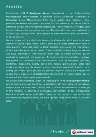 A Member of
P r o f i l e
Established in 2013, Designers Accent, Moradabad, is one of the leading
manufacturers and exporters of optimum quality Aluminium Handicrafts &
Decorative Items. Manufactured from ﬁnest quality raw materials, these
products are known among our customers for their advanced attributes such as
attractive design and eye-catching appearance. These products are widely used
by our customers for decorating interiors. The oﬀered products are available in
various sizes, shapes, colors, and patterns to meet the diversiﬁed requirements
of our customers.
We are supported by a dedicated team of professionals, which puts its sincere
eﬀorts to acquire higher level of clients’ satisfaction. These professionals work in
close proximity with each other to design product range as per the requirement
of the ever changing market needs. These professional have huge experience
and have expertise of their domain, which help us design optimum quality
products in stipulated time constraint. To ensure steam-line operation, we have
segregated our professional into various teams such as designers, polishers,
craftsman, carpenters, quality controllers, logistic professionals, sales and
marketing executives. To ensure product free from any kind of defect, our
quality controllers rigorously test our product range on various parameters. We
deliver these products in stipulated time constraint to overseas market, due to
sincere efforts of our logistic professionals.
We are currently operating under the leadership of 'Mrs. Manaswinee Parida'
who is experienced partner of our organization. We have achieved remarkable
heights in such a short period of time, due to his vast experience and knowledge
in this domain. He believes in continuous improvement of our professionals’
technical as well as personal skills. Owing to his continuous motivation and
innovative management skills, we have gained huge client base across the
globe.
 