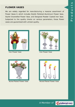 A Member of
FLOWER VASES
We are widely regarded for manufacturing a massive assortment of
Flower Vases II, which includes Stylish Polished Aluminium Flower Vase,
Stylish Enamelled Flower Vase, and Designed Powder Coated Iron Vase.
Subjected to the quality checks on various parameters, these ﬂower
vases are guaranteed with utmost quality.
Iron Flower Vase Iron Flower Vase
Nickel Plated Flower Vase Nickel Plated Flower Vase
Products
 