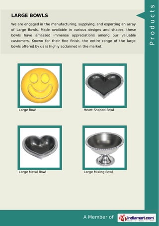 A Member of
LARGE BOWLS
We are engaged in the manufacturing, supplying, and exporting an array
of Large Bowls. Made available in various designs and shapes, these
bowls have amassed immense appreciations among our valuable
customers. Known for their ﬁne ﬁnish, the entire range of the large
bowls offered by us is highly acclaimed in the market.
Large Bowl Heart Shaped Bowl
Large Metal Bowl Large Mixing Bowl
Products
 