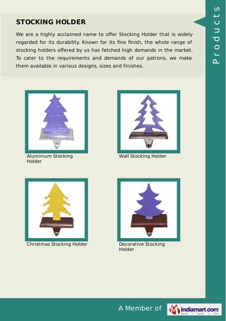 A Member of
STOCKING HOLDER
We are a highly acclaimed name to oﬀer Stocking Holder that is widely
regarded for its durability. Known for its ﬁne ﬁnish, the whole range of
stocking holders oﬀered by us has fetched high demands in the market.
To cater to the requirements and demands of our patrons, we make
them available in various designs, sizes and finishes.
Aluminium Stocking
Holder
Wall Stocking Holder
Christmas Stocking Holder Decorative Stocking
Holder
Products
 