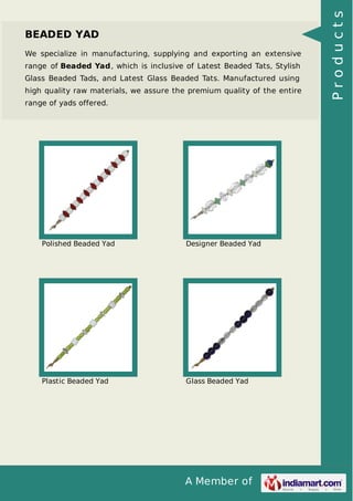 A Member of
BEADED YAD
We specialize in manufacturing, supplying and exporting an extensive
range of Beaded Yad, which is inclusive of Latest Beaded Tats, Stylish
Glass Beaded Tads, and Latest Glass Beaded Tats. Manufactured using
high quality raw materials, we assure the premium quality of the entire
range of yads offered.
Polished Beaded Yad Designer Beaded Yad
Plastic Beaded Yad Glass Beaded Yad
Products
 