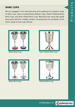 A Member of
WINE CUPS
We are engaged in the manufacturing and supplying of a massive range
of Wine Cups, which includes Brass Kiddush Cups, Stylish Polished Brass
Wine Cups, and Silver Plated Wine Cups. Manufactured using high grade
brass procured from credible vendors, we guarantee the durability of the
entire range of wine cups offered.
Metal Wine Cups Silver Plated Wine Cups
Brass Wine Cups Polished Wine Cup
Products
 