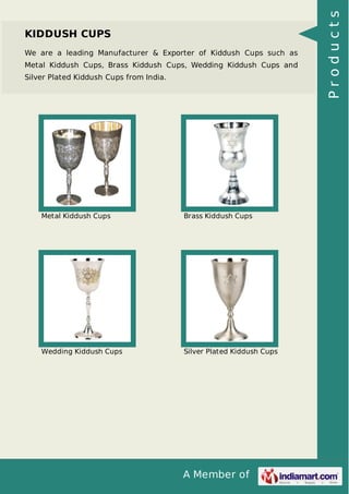A Member of
KIDDUSH CUPS
We are a leading Manufacturer & Exporter of Kiddush Cups such as
Metal Kiddush Cups, Brass Kiddush Cups, Wedding Kiddush Cups and
Silver Plated Kiddush Cups from India.
Metal Kiddush Cups Brass Kiddush Cups
Wedding Kiddush Cups Silver Plated Kiddush Cups
Products
 