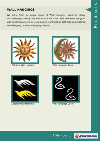 A Member of
WALL HANGINGS
We bring forth an ample range of Wall Hangings, which is widely
acknowledged among the client-base we have. The extensive range of
wall hangings offered by us is inclusive of Polished Wall Hanging, Colored
Wall Hanging, and Wall Hangings Decor.
Polished Wall Hanging Wall Hangings Decor
Colored Wall Hanging Wall Hangings Decor
Products
 