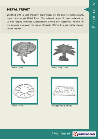 A Member of
METAL TRIVET
Enriched with a vast industry experience, we are able to manufacture,
export and supply Metal Trivet. This oﬀered range of trivets oﬀered by
us has reaped immense appreciations among our customers. Known for
the designs engraved, the range of trivets oﬀered by us is highly popular
in the market.
Metal Trivet Metal Tree Trivet
Metal Trivet Vintage Metal Trivet
Products
 