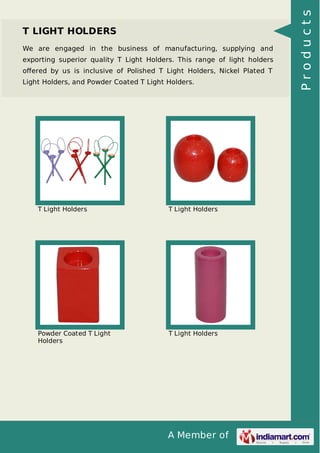 A Member of
T LIGHT HOLDERS
We are engaged in the business of manufacturing, supplying and
exporting superior quality T Light Holders. This range of light holders
oﬀered by us is inclusive of Polished T Light Holders, Nickel Plated T
Light Holders, and Powder Coated T Light Holders.
T Light Holders T Light Holders
Powder Coated T Light
Holders
T Light Holders
Products
 