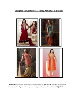 Designer SalwarKameez- Fancy Party Wear Dresses
Subject-SalwarKameez is very popular among women and girls of North India. This attire is usually
accompanied by Dupatta or Chunni, which is a long scarf or shawl like cloth made of light fabric.
 