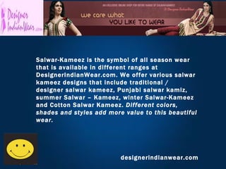 designerindianwear.com Salwar-Kameez is the symbol of all season wear that is available in different ranges at DesignerIndianWear.com. We offer various salwar kameez designs that include traditional / designer salwar kameez, Punjabi salwar kamiz, summer Salwar – Kameez, winter Salwar-Kameez and Cotton Salwar Kameez.  Different colors, shades and styles add more value to this beautiful wear.   