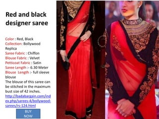 Red and black
designer saree
BUY
NOW
Color : Red, Black
Collection: Bollywood
Replica
Saree Fabric : Chiffon
Blouse Fabric : Velvet
Petticoat Fabric : Satin
Saree Length :- 6.30 Meter
Blouse Length :- full sleeve
blouse
The blouse of this saree can
be stitched in the maximum
bust size of 42 inches.
http://badabargain.com/ind
ex.php/sarees-4/bollywood-
sarees/rs-124.html
 