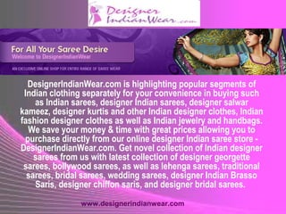 DesignerIndianWear.com is highlighting popular segments of
Indian clothing separately for your convenience in buying such
as Indian sarees, designer Indian sarees, designer salwar
kameez, designer kurtis and other Indian designer clothes, Indian
fashion designer clothes as well as Indian jewelry and handbags.
We save your money & time with great prices allowing you to
purchase directly from our online designer Indian saree store -
DesignerIndianWear.com. Get novel collection of Indian designer
sarees from us with latest collection of designer georgette
sarees, bollywood sarees, as well as lehenga sarees, traditional
sarees, bridal sarees, wedding sarees, designer Indian Brasso
Saris, designer chiffon saris, and designer bridal sarees.
www.designerindianwear.com
 