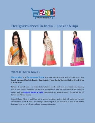 Designer Sarees In India – Ebazar.Ninja
What Is Ebazar-Ninja ?
Ebazar Ninja is an E-commerce Portal where we provide you all kinds of products such as
Bags & Luggage, Mobile & Tablets, Spy Gadgets, Power Banks, Women Clothes, Men Clothes
& much more.
Sarees - If we talk about our Indian Culture, Sarees are the best ways to symbolize our culutre,
now a days fashion designers has taken it on high level now you can get multiple variety in
sarees such as Designer Sarees In India, Fashionable or Modern Sarees, Occasional (Party)
Sarees and Printed Sarees.
Here at Ebazar Ninja you will find lot of sarees in multiple variety that will make you confuse
which to pick or which one is not among of them so just visit our website to have a look on the
best quality sarees which are available at reasonable price.
 
