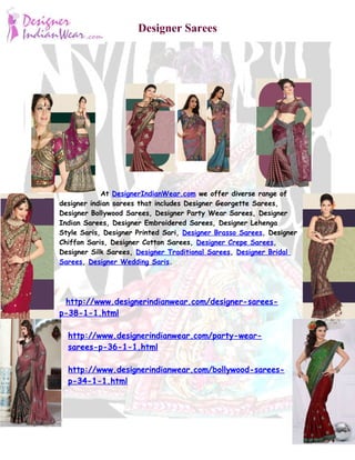 Designer Sarees




            At DesignerIndianWear.com we offer diverse range of
designer indian sarees that includes Designer Georgette Sarees,
Designer Bollywood Sarees, Designer Party Wear Sarees, Designer
Indian Sarees, Designer Embroidered Sarees, Designer Lehenga
Style Saris, Designer Printed Sari, Designer Brasso Sarees, Designer
Chiffon Saris, Designer Cotton Sarees, Designer Crepe Sarees,
Designer Silk Sarees, Designer Traditional Sarees, Designer Bridal
Sarees, Designer Wedding Saris.




 http://www.designerindianwear.com/designer-sarees-
p-38-1-1.html

  http://www.designerindianwear.com/party-wear-
  sarees-p-36-1-1.html

  http://www.designerindianwear.com/bollywood-sarees-
  p-34-1-1.html
 