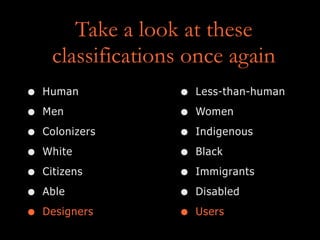 Take a look at these
classifications once again
• Human
• Men
• Colonizers
• White
• Citizens
• Able
• Designers
• Less-than-human
• Women
• Indigenous
• Black
• Immigrants
• Disabled
• Users
 
