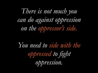 There is not much you
can do against oppression
on the oppressor’s side.
You need to side with the
oppressed to fight
oppression.
 