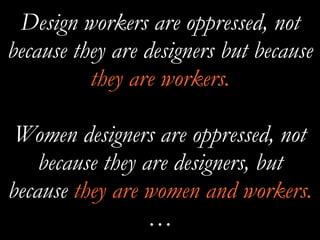 Design workers are oppressed, not
because they are designers but because
they are workers.
Women designers are oppressed, not
because they are designers, but
because they are women and workers.
…
 