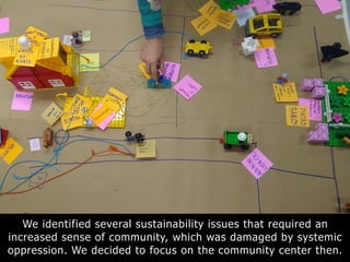 We identified several sustainability issues that required an
increased sense of community, which was damaged by systemic
oppression. We decided to focus on the community center then.
 