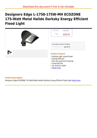 Download this document if link is not clickable


Designers Edge L-1758-175W-MH ECOZONE
175-Watt Metal Halide Darksky Energy Efficient
Flood Light
                                                            List Price :   $137.22

                                                                Price :
                                                                           $121.15



                                                           Average Customer Rating

                                                                            out of 5



                                                       Product Feature
                                                       q   Darksky light control hood
                                                       q   Energy Efficient
                                                       q   Die cast aluminum housing
                                                       q   Long bulb life
                                                       q   UL and CUL listed
                                                       q   Read more




Product Description
Designers Edge ECOZONE 175-Watt Metal Halide Darksky Energy Efficient Flood Light Read more
 
