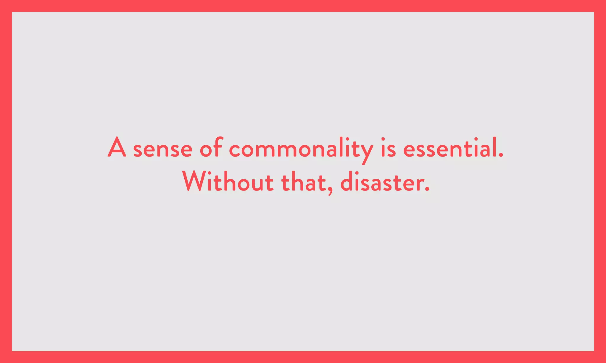 A sense of commonality is essential.
Without that, disaster.
 