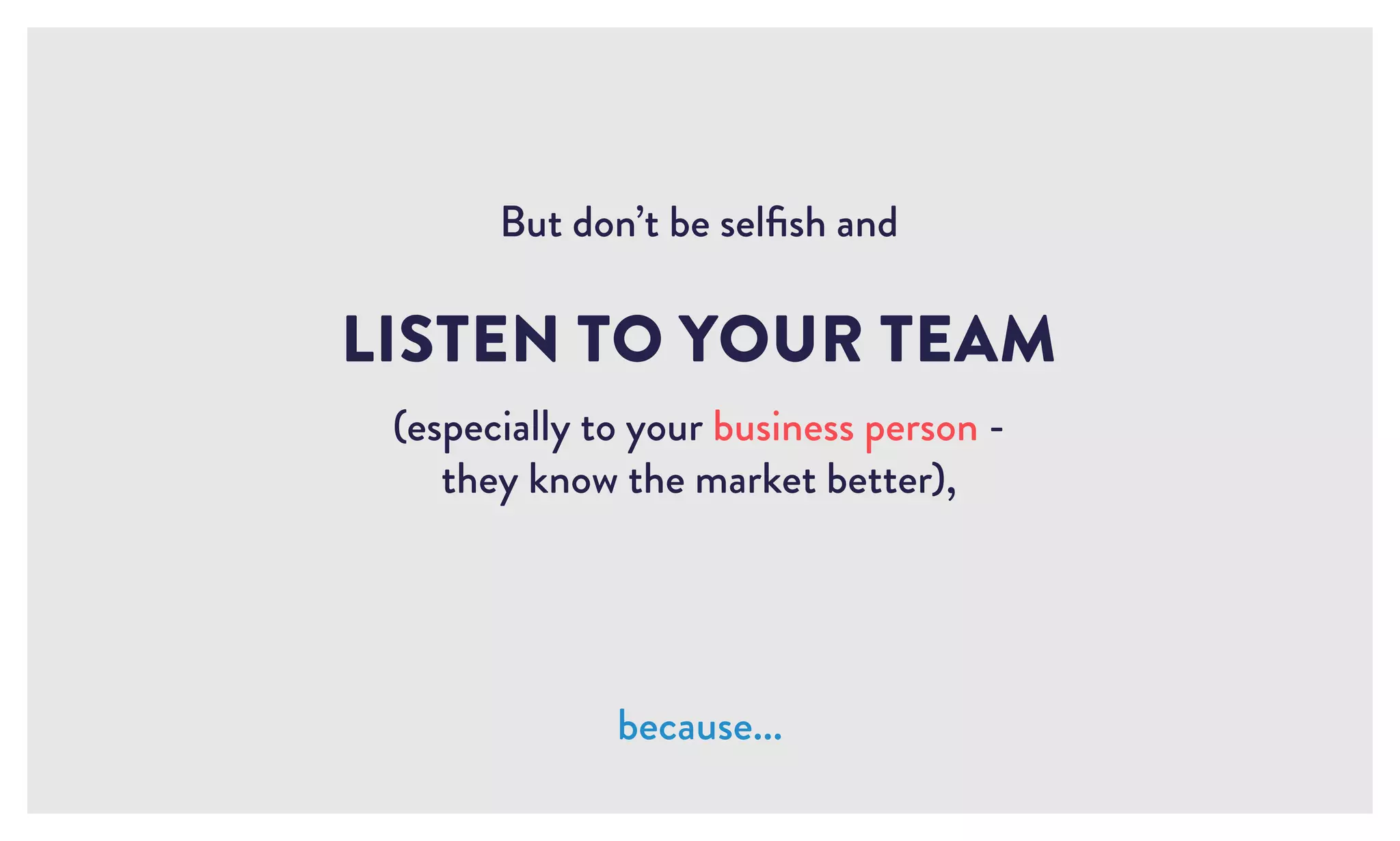 LISTEN TO YOUR TEAM
(especially to your business person -
they know the market better),
because...
But don’t be selfish and
 