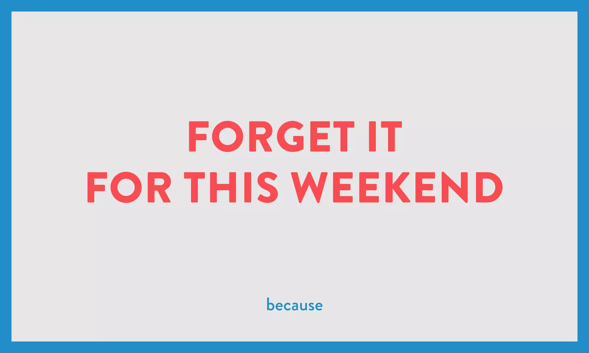 FORGET IT
FOR THIS WEEKEND
because
 