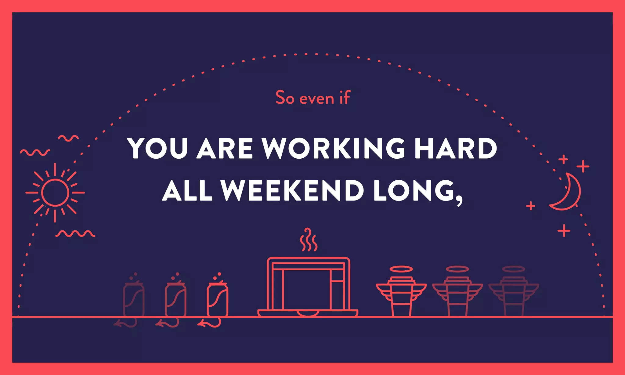So even if
YOU ARE WORKING HARD
ALL WEEKEND LONG,
 