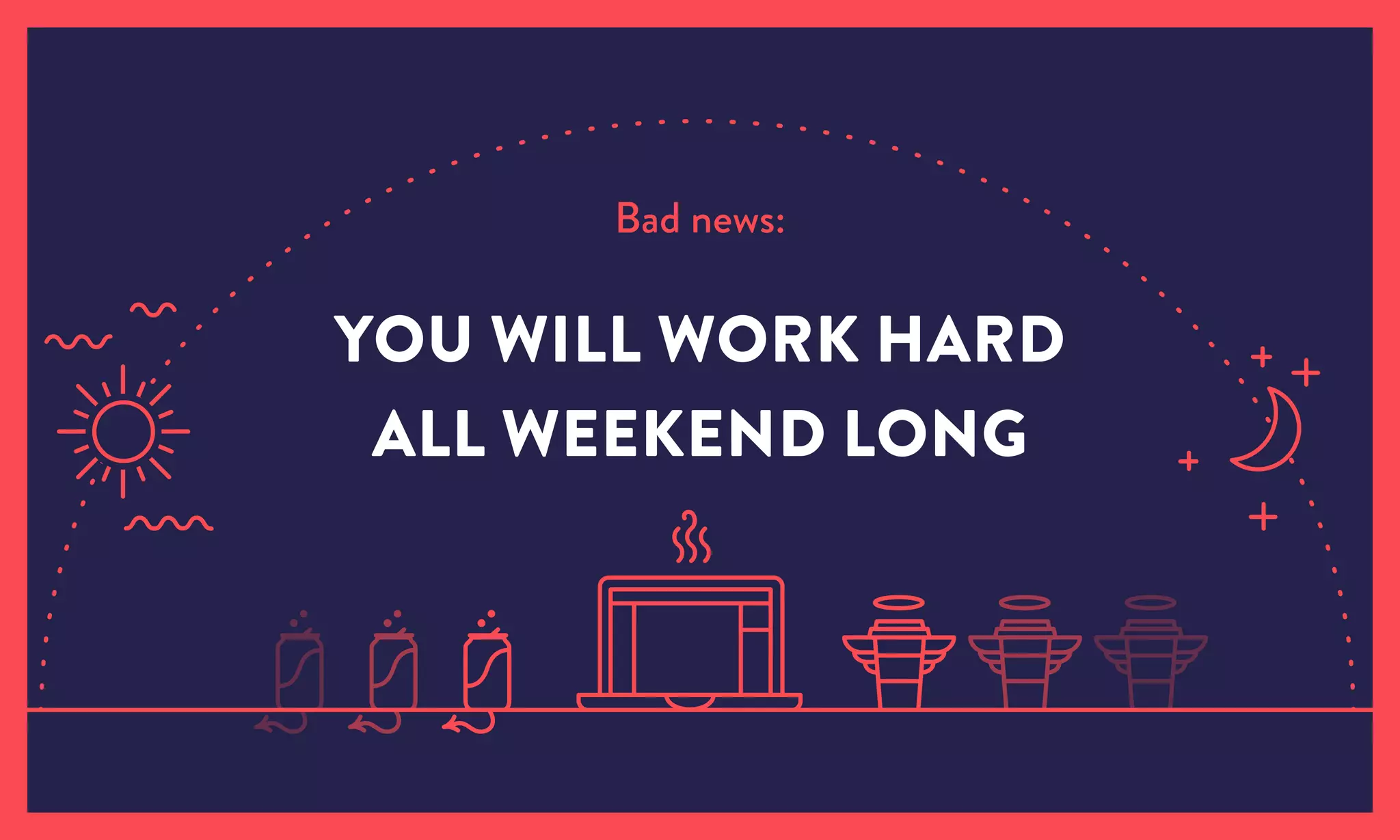 Bad news:
YOU WILL WORK HARD
ALL WEEKEND LONG
 