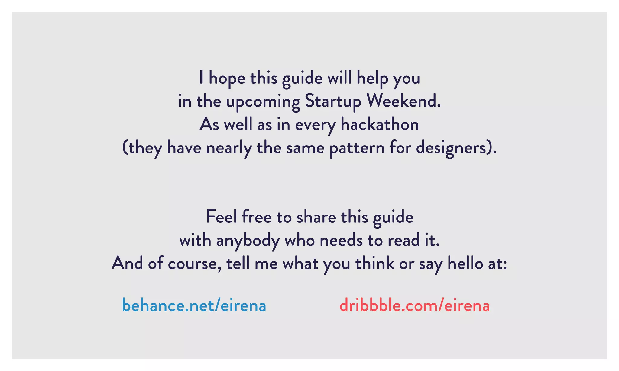 I hope this guide will help you
in the upcoming Startup Weekend.
As well as in every hackathon
(they have nearly the same pattern for designers).
Feel free to share this guide
with anybody who needs to read it.
And of course, tell me what you think or say hello at:
behance.net/eirena dribbble.com/eirena
 