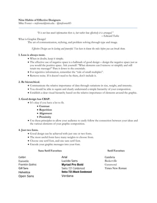 Nine Habits of Effective Designers
Mike Foster – mjfoster@mit.edu - @mjfoster83
“It is not how much information there is, but rather how effectively it is arranged.”
– Edward Tufte
What is Graphic Design?
The art of communication, stylizing, and problem solving through type and image.
Effective Design can be lasting and powerful. You have to know the rules before you can break them.
1. Less is always more.
• When in doubt, keep it simple.
• The effective use of negative space is a hallmark of good design – design the negative space just as
you would the positive space. Ask yourself: “What elements can I remove or simplify and still
retain my message?” Pare it down to the essentials.
• For repetitive information, remember the “rule of small multiples”.
• Remove noise. If it doesn’t need to be there, don’t include it.
2. Be hierarchical.
• Communicate the relative importance of data through variations in size, weight, and intensity.
• You should be able to squint and clearly understand a simple hierarchy of your composition.
• Establish a clear visual hierarchy based on the relative importance of elements around the graphic.
3. Good design has CRAP.
• It’s okay if you have a lot to fit.
• Contrast
• Repetition
• Alignment
• Proximity
• Use these principles to allow your audience to easily follow the connection between your ideas and
the various elements of your graphic composition.
4. Just two fonts.
• Good design can be achieved with just one or two fonts.
• The most useful fonts have many weights to choose from.
• Choose one serif font, and one sans serif font.
• Encode your graphic messages into your font.
Sans Serif Favorites Serif Favorites
Calibri
Eurostile
Franklin Gothic
Gill Sans
Helvetica
Open Sans
Arial
Lucida Sans
Myriad Pro Bold
Swiss 721 Condensed
Swiss 721 Black Condensed
Verdana
Cambria
Baskerville
Garamond
Times New Roman
 