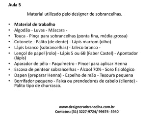 Aula 5
Material utilizado pelo designer de sobrancelhas.
• Material de trabalho
• Algodão - Luvas - Máscara -
• Touca - Pinça para sobrancelhas (ponta fina, média grossa)
• Cotonete - Palito (de dente) - Lápis marrom (olho)
• Lápis branco (sobrancelhas) - Jaleco branco -
• Lençol de papel (rolo) - Lápis 5 ou 6B (Faber Castel) - Apontador
(lápis)
• Aparador de pêlo - Paquímetro - Pincel para aplicar Henna
• Escova de pentear sobrancelhas - Álcool 70% - Soro fisiológico
• Dapen (preparar Henna) - Espelho de mão - Tesoura pequena
• Borrifador pequeno - Faixa ou prendedores de cabelo (cliente) -
Palito tipo de churrasco.
www.designersobrancelha.com.br
Contatos: (31) 3227-9724/ 99674- 5940
 