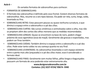 Aula 6 –
Os variados formatos de sobrancelhas para conhecer.
• FORMATOS DE SOBRANCELHAS:
• O formato das sobrancelhas é definido pelo osso frontal. Existem diversos formatos de
sobrancelhas. Mas, resume-se a seis tipos básicos. Ela pode ser reta, curta, longa, caída,
levantada ou fina.
• SOBRANCELHAS RETAS: Estas possuem poucas ou quase nenhuma curvatura, o que
diminui o espaço entre a sobrancelha e o pé dos cílios.
• SOBRANCELHAS CURTAS: São curvas simétricas e centralizadas sobre o olho, mas não
se projetam além dos cantos dos olhos menores que as medidas recomendadas.
• SOBRANCELHAS LONGAS: Quase se encontram na base do nariz, podem chegar
próximo do osso zigomático (osso da maçã). Geralmente são grossas e espevitadas, mas
podem ser finas também.
• SOBRANCELHAS CAÍDAS: Também diminui o espaço entre a sobrancelha e o pé dos
cílios. Pode estar tanto caídas no seu começo quanto no seu final.
• SOBRANCELHAS LEVANTADAS: As sobrancelhas levantadas e com espaço existente
entre o ponto mais alto (arqueado) e o pé dos cílios maior, esse é considerado o
formato ideal.
• SOBRANCELHAS FINAS: Geralmente com muitas falhas, pêlos longos e bagunçados
possuem um formato de arco podendo estar extremamente alta.
www.designersobrancelha.com.br
Contatos: (31) 3227-9724/ 99674- 5940
 