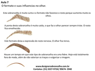 Aula 7
O formato e suas influencias no olhar.
Esta sobrancelha é muito curta e o formato não favorece o rosto porque aumenta muito os
olhos.
A ponta desta sobrancelha é muito caída, o que faz o olhar parecer sempre triste. O rosto
fica envelhecido.
Este formato deixa a expressão do rosto nervosa. O olhar fica tenso.
Houve um tempo em que este tipo de sobrancelha era uma febre. Hoje está totalmente
fora de moda, além de não valorizar os traços e vulgarizar a imagem.
www.designersobrancelha.com.br
Contatos: (31) 3227-9724/ 99674- 5940
 