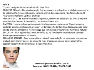 Aula 8
O que o designer de sobrancelhas não deve fazer
ARQUEAR DEMAIS - Nem todo mundo fica bem com o ar misterioso e fatal desse desenho
de sobrancelha. Se você já nasceu com ela, ótimo. Caso contrário, não force a barra. O
resultado certamente vai ficar artificial.
AFINAR MUITO - Se as sobrancelhas são grossas, remova os pêlos fora da linha e explore
esse visual poderoso. Sobrancelhas cerradas estão em alta.
SIMETRIA - (sobrancelhas iguaiszinhas) - Um lado do seu rosto nunca é igual ao outro,
portanto as sobrancelhas não precisam ser também. Se tentar deixá-las iguais pode estar
caindo em uma armadilha. Não esqueça que temos que procurar uma harmonia natural.
ENCURTAR - Tirar alguns fios a mais no início ou no fim da sobrancelha pode ser fatal.
Retire apenas o que está sobrando.
AFINAR DE REPENTE - Para um resultado natural, essa redução na espessura tem que ser
gradual, sem ficar evidente. Se uma está mais grossa que a outra talvez seja melhor
esperar nascer o fio do que deixar a outra mais fina.
www.designersobrancelha.com.br
Contatos: (31) 3227-9724/ 99674- 5940
 