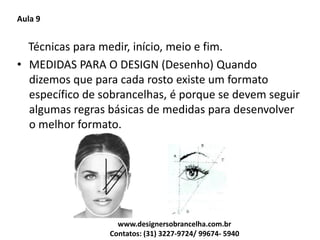 Aula 9
Técnicas para medir, início, meio e fim.
• MEDIDAS PARA O DESIGN (Desenho) Quando
dizemos que para cada rosto existe um formato
específico de sobrancelhas, é porque se devem seguir
algumas regras básicas de medidas para desenvolver
o melhor formato.
www.designersobrancelha.com.br
Contatos: (31) 3227-9724/ 99674- 5940
 