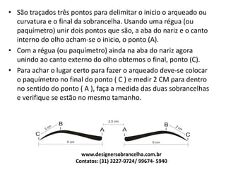 • São traçados três pontos para delimitar o inicio o arqueado ou
curvatura e o final da sobrancelha. Usando uma régua (ou
paquímetro) unir dois pontos que são, a aba do nariz e o canto
interno do olho acham-se o inicio, o ponto (A).
• Com a régua (ou paquímetro) ainda na aba do nariz agora
unindo ao canto externo do olho obtemos o final, ponto (C).
• Para achar o lugar certo para fazer o arqueado deve-se colocar
o paquímetro no final do ponto ( C ) e medir 2 CM para dentro
no sentido do ponto ( A ), faça a medida das duas sobrancelhas
e verifique se estão no mesmo tamanho.
www.designersobrancelha.com.br
Contatos: (31) 3227-9724/ 99674- 5940
 