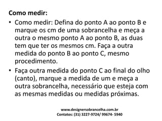 Como medir:
• Como medir: Defina do ponto A ao ponto B e
marque os cm de uma sobrancelha e meça a
outra o mesmo ponto A ao ponto B, as duas
tem que ter os mesmos cm. Faça a outra
medida do ponto B ao ponto C, mesmo
procedimento.
• Faça outra medida do ponto C ao final do olho
(canto), marque a medida de um e meça a
outra sobrancelha, necessário que esteja com
as mesmas medidas ou medidas próximas.
www.designersobrancelha.com.br
Contatos: (31) 3227-9724/ 99674- 5940
 