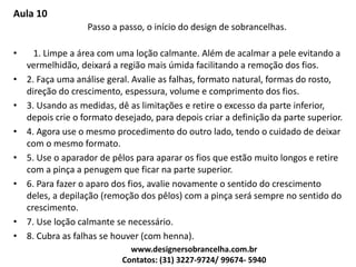 Aula 10
Passo a passo, o início do design de sobrancelhas.
• 1. Limpe a área com uma loção calmante. Além de acalmar a pele evitando a
vermelhidão, deixará a região mais úmida facilitando a remoção dos fios.
• 2. Faça uma análise geral. Avalie as falhas, formato natural, formas do rosto,
direção do crescimento, espessura, volume e comprimento dos fios.
• 3. Usando as medidas, dê as limitações e retire o excesso da parte inferior,
depois crie o formato desejado, para depois criar a definição da parte superior.
• 4. Agora use o mesmo procedimento do outro lado, tendo o cuidado de deixar
com o mesmo formato.
• 5. Use o aparador de pêlos para aparar os fios que estão muito longos e retire
com a pinça a penugem que ficar na parte superior.
• 6. Para fazer o aparo dos fios, avalie novamente o sentido do crescimento
deles, a depilação (remoção dos pêlos) com a pinça será sempre no sentido do
crescimento.
• 7. Use loção calmante se necessário.
• 8. Cubra as falhas se houver (com henna).
www.designersobrancelha.com.br
Contatos: (31) 3227-9724/ 99674- 5940
 