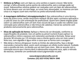 • Disfarce as falhas: com um lápis ou uma sombra e espere crescer. Não tente
corrigir a falha afinando outras partes da sobrancelha, pois o estrago pode ser
maior. Sobrancelhas ralinhas podem ser realçadas com um lápis de sobrancelhas.
As loiras devem usar um tom bege, as ruivas tons alaranjados, as morenas um tom
cinza e as negras usam tons marrons ou preto esfumando levemente.
• A maquiagem definitiva ( micropigmentação ): Nas sobrancelhas é uma técnica,
tema de outro curso, sendo necessário retoque 30 dias após a primeira aplicação e
a cada 02 anos ou com orientação do profissional. Quem tem cabelo tingido pode
colorir as sobrancelhas com um tom mais escuro do que o usado nos cabelos (usa
coloração para sobrancelhas e não tintura de cabelos). Clareá-las somente com
produtos exclusivamente para sobrancelhas.
• Dicas de aplicação da henna: Aplique a Henna da cor desejada, conforme as
especificações do produto. Use um palito ou pincel numero 0 para aplicar na
sobrancelha e retire o excesso com cotonetes acertando o formato. Deixe secar
durante 30 minutos ou ( 15 minutos caso a cliente queira uma cor mais suave )
feito isso, com algodão e água retire a casca que se forma com a secagem.
• Não deixe a Henna ultrapassar muito os limites da sobrancelha, faça o design
marcando o tamanho ideal, assim você consegue um efeito muito natural. Cuidado
com a escolha do tom, na dúvida use um tom mais claro. Não se assuste com a
coloração escura que a henna dará à sobrancelha enquanto seca, após a retirada
do excesso, somente um sombreado estará pigmentado na pele.
www.designersobrancelha.com.br
Contatos: (31) 3227-9724/ 99674- 5940
 