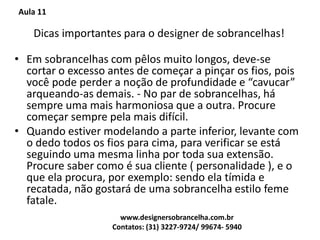 Aula 11
Dicas importantes para o designer de sobrancelhas!
• Em sobrancelhas com pêlos muito longos, deve-se
cortar o excesso antes de começar a pinçar os fios, pois
você pode perder a noção de profundidade e “cavucar”
arqueando-as demais. - No par de sobrancelhas, há
sempre uma mais harmoniosa que a outra. Procure
começar sempre pela mais difícil.
• Quando estiver modelando a parte inferior, levante com
o dedo todos os fios para cima, para verificar se está
seguindo uma mesma linha por toda sua extensão.
Procure saber como é sua cliente ( personalidade ), e o
que ela procura, por exemplo: sendo ela tímida e
recatada, não gostará de uma sobrancelha estilo feme
fatale.
www.designersobrancelha.com.br
Contatos: (31) 3227-9724/ 99674- 5940
 