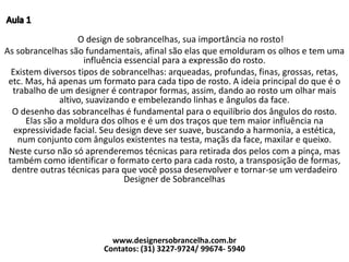 O design de sobrancelhas, sua importância no rosto!
As sobrancelhas são fundamentais, afinal são elas que emolduram os olhos e tem uma
influência essencial para a expressão do rosto.
Existem diversos tipos de sobrancelhas: arqueadas, profundas, finas, grossas, retas,
etc. Mas, há apenas um formato para cada tipo de rosto. A ideia principal do que é o
trabalho de um designer é contrapor formas, assim, dando ao rosto um olhar mais
altivo, suavizando e embelezando linhas e ângulos da face.
O desenho das sobrancelhas é fundamental para o equilíbrio dos ângulos do rosto.
Elas são a moldura dos olhos e é um dos traços que tem maior influência na
expressividade facial. Seu design deve ser suave, buscando a harmonia, a estética,
num conjunto com ângulos existentes na testa, maçãs da face, maxilar e queixo.
Neste curso não só aprenderemos técnicas para retirada dos pelos com a pinça, mas
também como identificar o formato certo para cada rosto, a transposição de formas,
dentre outras técnicas para que você possa desenvolver e tornar-se um verdadeiro
Designer de Sobrancelhas
www.designersobrancelha.com.br
Contatos: (31) 3227-9724/ 99674- 5940
 