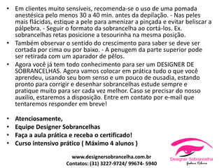 • Em clientes muito sensíveis, recomenda-se o uso de uma pomada
anestésica pelo menos 30 a 40 min. antes da depilação. - Nas peles
mais flácidas, estique a pele para amenizar a pinçada e evitar beliscar a
pálpebra. - Seguir o formato da sobrancelha ao cortá-los. Ex.
sobrancelhas retas posicione a tesourinha na mesma posição.
• Também observar o sentido do crescimento para saber se deve ser
cortada por cima ou por baixo. - A penugem da parte superior pode
ser retirada com um aparador de pêlos.
• Agora você já tem todo conhecimento para ser um DESIGNER DE
SOBRANCELHAS. Agora vamos colocar em prática tudo o que você
aprendeu, usando seu bom senso e um pouco de ousadia, estando
pronto para corrigir e desenhar sobrancelhas estude sempre e
pratique muito para ser cada vez melhor. Caso se precisar do nosso
auxilio, estaremos a disposição. Entre em contato por e-mail que
tentaremos responder em breve!
• Atenciosamente,
• Equipe Designer Sobrancelhas
• Faça a aula prática e receba o certificado!
• Curso intensivo prático ( Máximo 4 alunos )
www.designersobrancelha.com.br
Contatos: (31) 3227-9724/ 99674- 5940
 