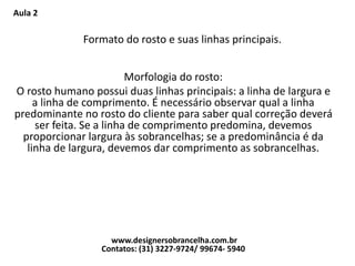 Aula 2
Formato do rosto e suas linhas principais.
Morfologia do rosto:
O rosto humano possui duas linhas principais: a linha de largura e
a linha de comprimento. É necessário observar qual a linha
predominante no rosto do cliente para saber qual correção deverá
ser feita. Se a linha de comprimento predomina, devemos
proporcionar largura às sobrancelhas; se a predominância é da
linha de largura, devemos dar comprimento as sobrancelhas.
www.designersobrancelha.com.br
Contatos: (31) 3227-9724/ 99674- 5940
 