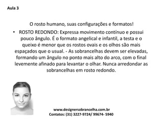 Aula 3
O rosto humano, suas configurações e formatos!
• ROSTO REDONDO: Expressa movimento contínuo e possui
pouco ângulo. É o formato angelical e infantil, a testa e o
queixo é menor que os rostos ovais e os olhos são mais
espaçados que o usual. - As sobrancelhas devem ser elevadas,
formando um ângulo no ponto mais alto do arco, com o final
levemente afinado para levantar o olhar. Nunca arredondar as
sobrancelhas em rosto redondo.
www.designersobrancelha.com.br
Contatos: (31) 3227-9724/ 99674- 5940
 