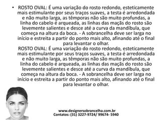 • ROSTO OVAL: É uma variação do rosto redondo, esteticamente
mais estimulante por seus traços suaves, a testa é arredondada
e não muito larga, as têmporas não são muito profundas, a
linha do cabelo é arqueada, as linhas das maçãs do rosto são
levemente salientes e desce até a curva da mandíbula, que
começa na altura da boca. - A sobrancelha deve ser larga no
início e estreita a partir do ponto mais alto, afinando até o final
para levantar o olhar.
ROSTO OVAL: É uma variação do rosto redondo, esteticamente
mais estimulante por seus traços suaves, a testa é arredondada
e não muito larga, as têmporas não são muito profundas, a
linha do cabelo é arqueada, as linhas das maçãs do rosto são
levemente salientes e desce até a curva da mandíbula, que
começa na altura da boca. - A sobrancelha deve ser larga no
início e estreita a partir do ponto mais alto, afinando até o final
para levantar o olhar.
www.designersobrancelha.com.br
Contatos: (31) 3227-9724/ 99674- 5940
 