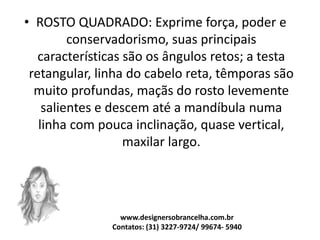 • ROSTO QUADRADO: Exprime força, poder e
conservadorismo, suas principais
características são os ângulos retos; a testa
retangular, linha do cabelo reta, têmporas são
muito profundas, maçãs do rosto levemente
salientes e descem até a mandíbula numa
linha com pouca inclinação, quase vertical,
maxilar largo.
www.designersobrancelha.com.br
Contatos: (31) 3227-9724/ 99674- 5940
 
