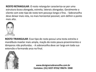 ROSTO RETANGULAR: O rosto retangular caracteriza-se por uma
estrutura óssea alongada, estreita, laterais alongadas. Geralmente a
cliente com este tipo de rosto tem pescoço longo e fino. - Sobrancelha
deve deixar mais reta, no mais horizontal possível, sem definir o ponto
mais alto.
ROSTO TRIANGULAR: Esse tipo de rosto possui uma testa estreita e
mandíbula maxilar mais ampla, maçãs do rosto pouco proeminentes e
têmporas não profundas. - A sobrancelha deve ser larga em toda sua
extensão e formando arco no final.
www.designersobrancelha.com.br
Contatos: (31) 3227-9724/ 99674- 5940
 